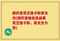 御药堂灵芝孢子粉袁文杰(御药堂推出高品质灵芝孢子粉，袁文杰力荐)