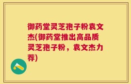 御药堂灵芝孢子粉袁文杰(御药堂推出高品质灵芝孢子粉，袁文杰力荐)