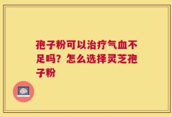 孢子粉可以治疗气血不足吗？怎么选择灵芝孢子粉