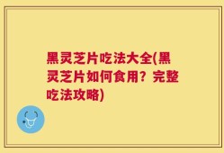 黑灵芝片吃法大全(黑灵芝片如何食用？完整吃法攻略)