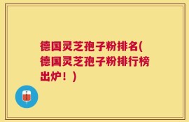 德国灵芝孢子粉排名(德国灵芝孢子粉排行榜出炉！)