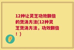 12种让灵芝功效翻倍的煲汤方法(12种灵芝煲汤方法，功效翻倍！)