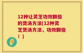 12种让灵芝功效翻倍的煲汤方法(12种灵芝煲汤方法，功效翻倍！)