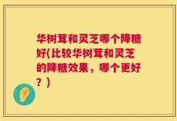 华树茸和灵芝哪个降糖好(比较华树茸和灵芝的降糖效果，哪个更好？)
