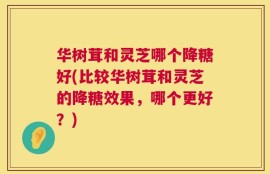 华树茸和灵芝哪个降糖好(比较华树茸和灵芝的降糖效果，哪个更好？)