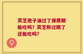 灵芝孢子油过了保质期能吃吗？灵芝粉过期了还能吃吗？