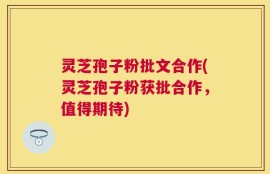 灵芝孢子粉批文合作(灵芝孢子粉获批合作，值得期待)