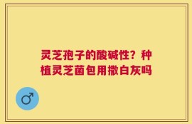 灵芝孢子的酸碱性？种植灵芝菌包用撒白灰吗
