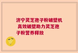 济宁灵芝孢子粉破壁机 高效破壁助力灵芝孢子粉营养释放