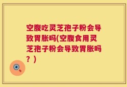空腹吃灵芝孢子粉会导致胃胀吗(空腹食用灵芝孢子粉会导致胃胀吗？)