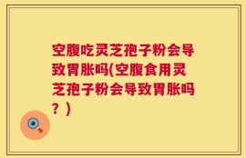 空腹吃灵芝孢子粉会导致胃胀吗(空腹食用灵芝孢子粉会导致胃胀吗？)