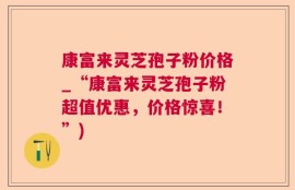 康富来灵芝孢子粉价格_“康富来灵芝孢子粉超值优惠，价格惊喜！”)