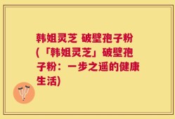 韩姐灵芝 破壁孢子粉(「韩姐灵芝」破壁孢子粉：一步之遥的健康生活)