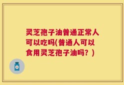 灵芝孢子油普通正常人可以吃吗(普通人可以食用灵芝孢子油吗？)