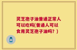 灵芝孢子油普通正常人可以吃吗(普通人可以食用灵芝孢子油吗？)