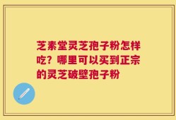 芝素堂灵芝孢子粉怎样吃？哪里可以买到正宗的灵芝破壁孢子粉