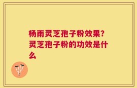 杨雨灵芝孢子粉效果？灵芝孢子粉的功效是什么