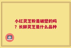 小红灵芝粉是破壁的吗？长脚灵芝是什么品种