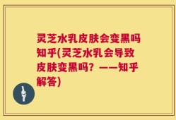 灵芝水乳皮肤会变黑吗知乎(灵芝水乳会导致皮肤变黑吗？——知乎解答)