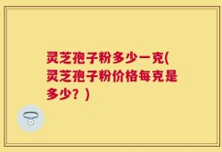 灵芝孢子粉多少一克(灵芝孢子粉价格每克是多少？)