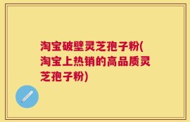 淘宝破壁灵芝孢子粉(淘宝上热销的高品质灵芝孢子粉)