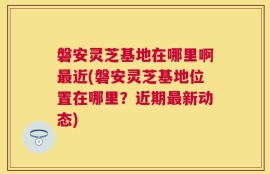 磐安灵芝基地在哪里啊最近(磐安灵芝基地位置在哪里？近期最新动态)