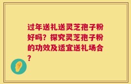过年送礼送灵芝孢子粉好吗？探究灵芝孢子粉的功效及适宜送礼场合？