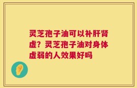灵芝孢子油可以补肝肾虚？灵芝孢子油对身体虚弱的人效果好吗