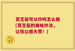 灵芝菇可以炒吗怎么做(灵芝菇的美味炒法，让你口感大赞！)