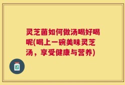 灵芝菌如何做汤喝好喝呢(喝上一碗美味灵芝汤，享受健康与营养)