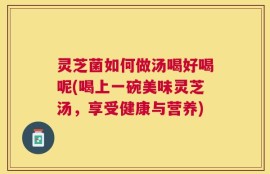 灵芝菌如何做汤喝好喝呢(喝上一碗美味灵芝汤，享受健康与营养)