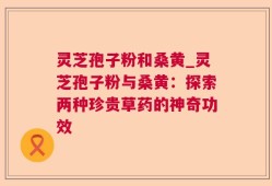 灵芝孢子粉和桑黄_灵芝孢子粉与桑黄：探索两种珍贵草药的神奇功效