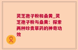 灵芝孢子粉和桑黄_灵芝孢子粉与桑黄：探索两种珍贵草药的神奇功效