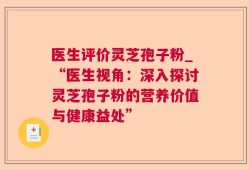 医生评价灵芝孢子粉_“医生视角：深入探讨灵芝孢子粉的营养价值与健康益处”