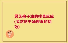灵芝孢子油的排毒反应(灵芝孢子油排毒的功效)