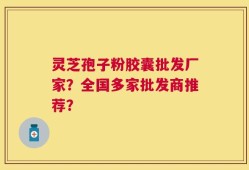 灵芝孢子粉胶囊批发厂家？全国多家批发商推荐？