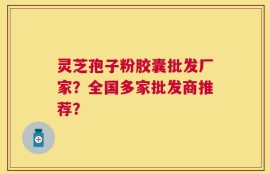 灵芝孢子粉胶囊批发厂家？全国多家批发商推荐？