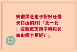 安徽灵芝孢子粉好还是长白山的好(「比一比：安徽灵芝孢子粉和长白山哪个更好？」