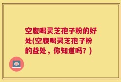 空腹喝灵芝孢子粉的好处(空腹喝灵芝孢子粉的益处，你知道吗？)
