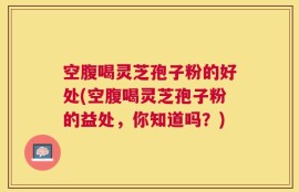 空腹喝灵芝孢子粉的好处(空腹喝灵芝孢子粉的益处，你知道吗？)