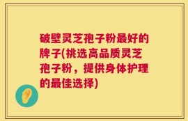 破壁灵芝孢子粉最好的牌子(挑选高品质灵芝孢子粉，提供身体护理的最佳选择)