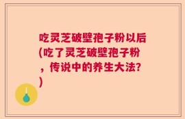 吃灵芝破壁孢子粉以后(吃了灵芝破壁孢子粉，传说中的养生大法？)
