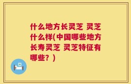 什么地方长灵芝 灵芝什么样(中国哪些地方长寿灵芝 灵芝特征有哪些？)