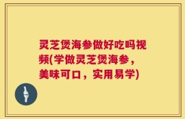 灵芝煲海参做好吃吗视频(学做灵芝煲海参，美味可口，实用易学)
