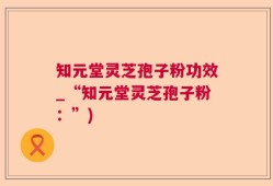 知元堂灵芝孢子粉功效_“知元堂灵芝孢子粉：”)