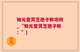 知元堂灵芝孢子粉功效_“知元堂灵芝孢子粉：”)
