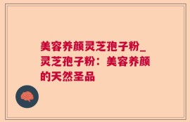 美容养颜灵芝孢子粉_灵芝孢子粉：美容养颜的天然圣品
