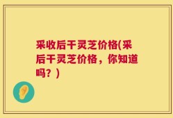 采收后干灵芝价格(采后干灵芝价格，你知道吗？)