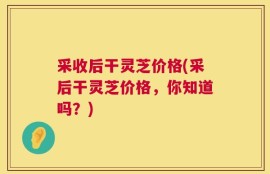 采收后干灵芝价格(采后干灵芝价格，你知道吗？)