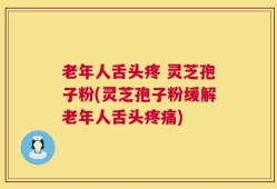 老年人舌头疼 灵芝孢子粉(灵芝孢子粉缓解老年人舌头疼痛)